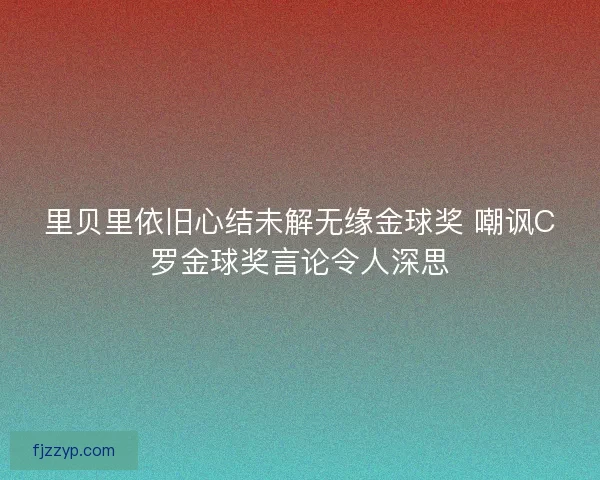 里贝里依旧心结未解无缘金球奖 嘲讽C罗金球奖言论令人深思