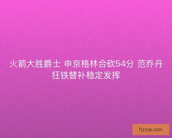 火箭大胜爵士 申京格林合砍54分 范乔丹狂铁替补稳定发挥