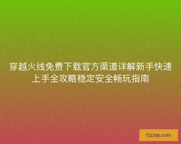 穿越火线免费下载官方渠道详解新手快速上手全攻略稳定安全畅玩指南