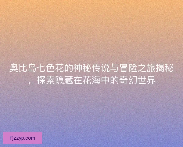 奥比岛七色花的神秘传说与冒险之旅揭秘，探索隐藏在花海中的奇幻世界