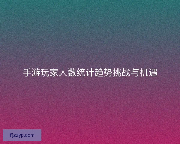 手游玩家人数统计趋势挑战与机遇