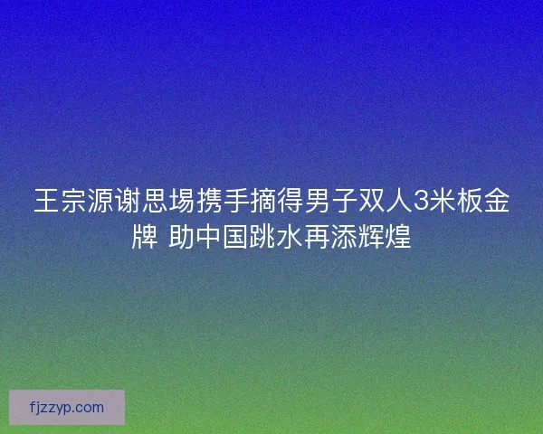 王宗源谢思埸携手摘得男子双人3米板金牌 助中国跳水再添辉煌