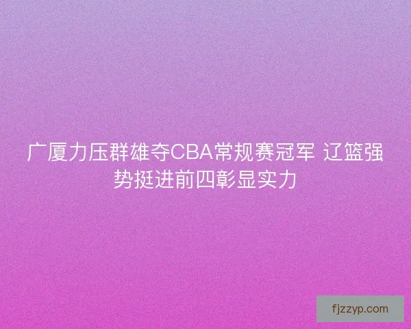 广厦力压群雄夺CBA常规赛冠军 辽篮强势挺进前四彰显实力