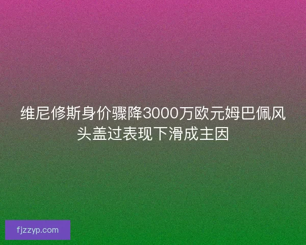 维尼修斯身价骤降3000万欧元姆巴佩风头盖过表现下滑成主因