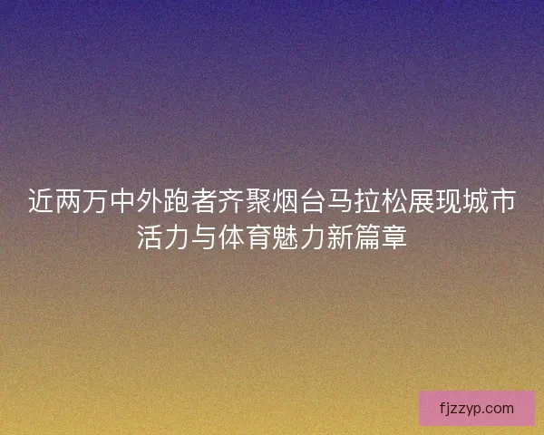 近两万中外跑者齐聚烟台马拉松展现城市活力与体育魅力新篇章