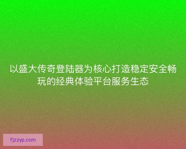 以盛大传奇登陆器为核心打造稳定安全畅玩的经典体验平台服务生态