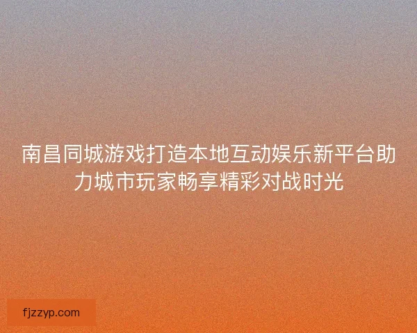 南昌同城游戏打造本地互动娱乐新平台助力城市玩家畅享精彩对战时光
