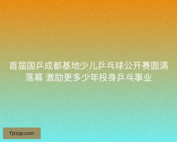 首届国乒成都基地少儿乒乓球公开赛圆满落幕 激励更多少年投身乒乓事业