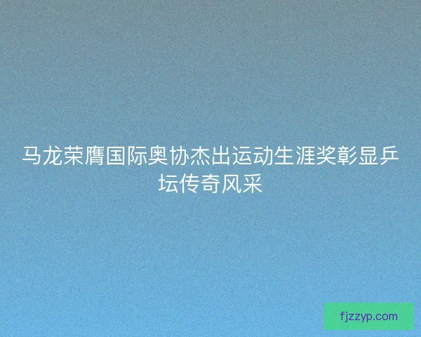 马龙荣膺国际奥协杰出运动生涯奖彰显乒坛传奇风采