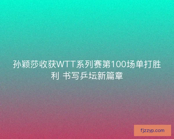 孙颖莎收获WTT系列赛第100场单打胜利 书写乒坛新篇章