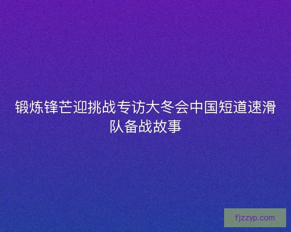 锻炼锋芒迎挑战专访大冬会中国短道速滑队备战故事