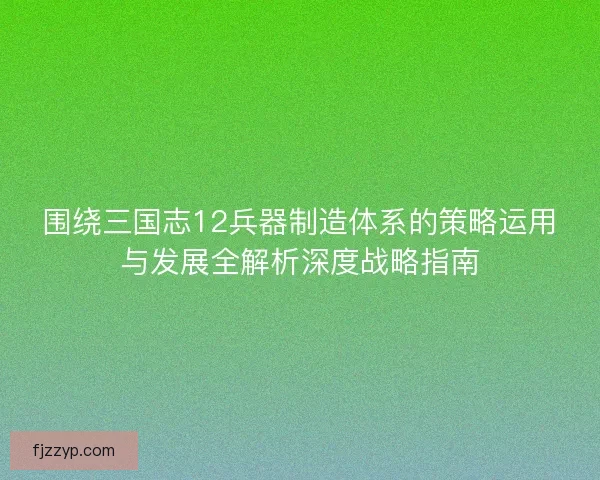 围绕三国志12兵器制造体系的策略运用与发展全解析深度战略指南