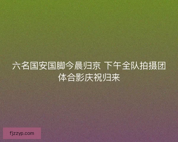 六名国安国脚今晨归京 下午全队拍摄团体合影庆祝归来 六名国安国脚今晨归京 下午全队拍摄团体合影庆祝归来
