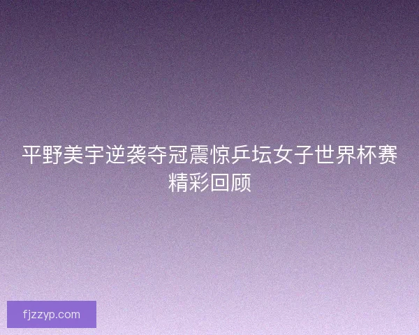 平野美宇逆袭夺冠震惊乒坛女子世界杯赛精彩回顾