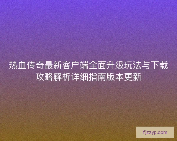 热血传奇最新客户端全面升级玩法与下载攻略解析详细指南版本更新 热血传奇最新客户端全面升级玩法与下载攻略解析详细指南版本更新