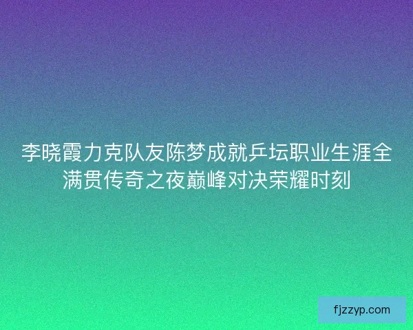 李晓霞力克队友陈梦成就乒坛职业生涯全满贯传奇之夜巅峰对决荣耀时刻