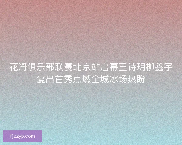 花滑俱乐部联赛北京站启幕王诗玥柳鑫宇复出首秀点燃全城冰场热盼
