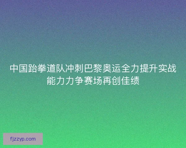 中国跆拳道队冲刺巴黎奥运全力提升实战能力力争赛场再创佳绩 中国跆拳道队冲刺巴黎奥运全力提升实战能力力争赛场再创佳绩