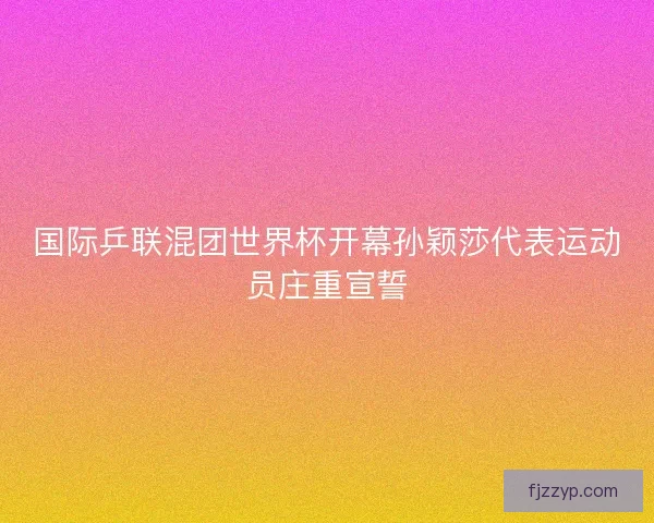 国际乒联混团世界杯开幕孙颖莎代表运动员庄重宣誓 国际乒联混团世界杯开幕孙颖莎代表运动员庄重宣誓