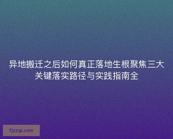 异地搬迁之后如何真正落地生根聚焦三大关键落实路径与实践指南全
