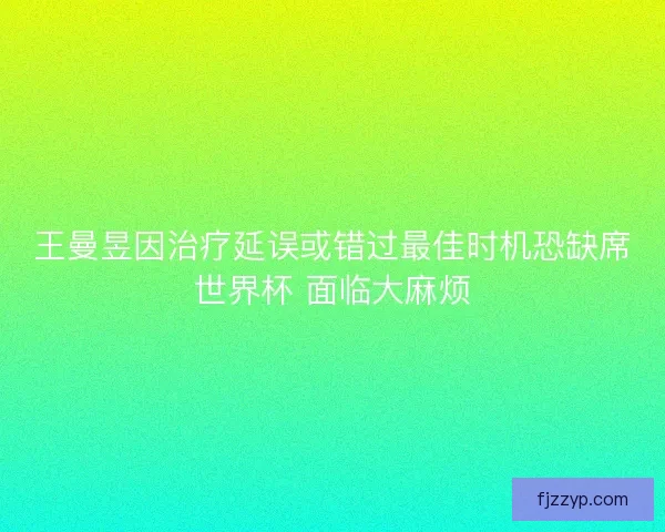 王曼昱因治疗延误或错过最佳时机恐缺席世界杯 面临大麻烦 王曼昱因治疗延误或错过最佳时机恐缺席世界杯 面临大麻烦