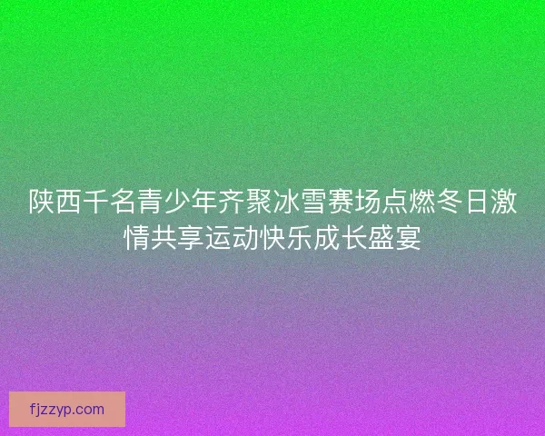 陕西千名青少年齐聚冰雪赛场点燃冬日激情共享运动快乐成长盛宴 陕西千名青少年齐聚冰雪赛场点燃冬日激情共享运动快乐成长盛宴