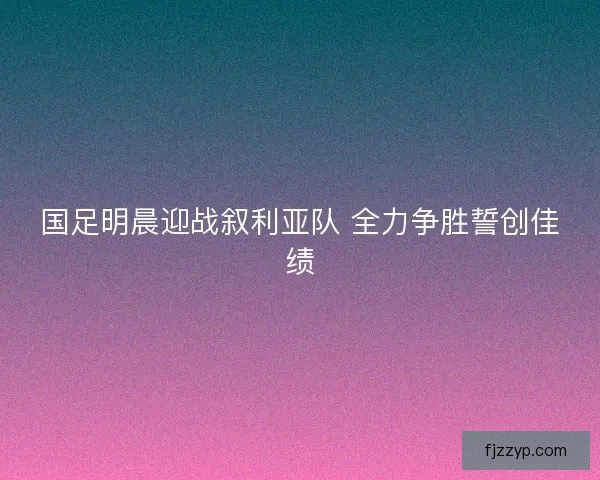 国足明晨迎战叙利亚队 全力争胜誓创佳绩 国足明晨迎战叙利亚队 全力争胜誓创佳绩