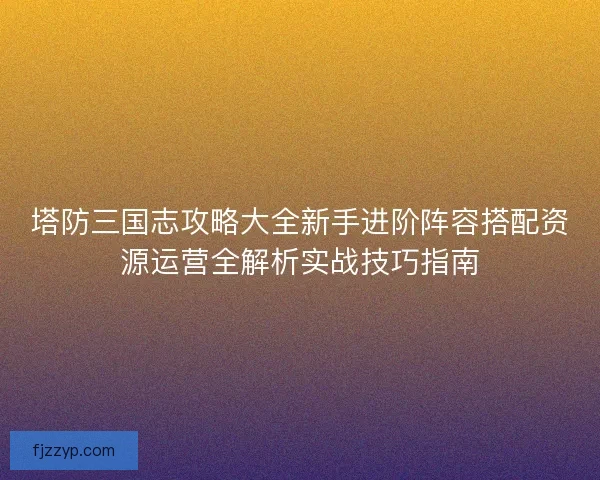 塔防三国志攻略大全新手进阶阵容搭配资源运营全解析实战技巧指南 塔防三国志攻略大全新手进阶阵容搭配资源运营全解析实战技巧指南